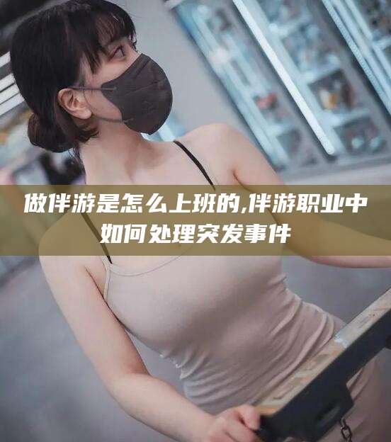 孝昌做伴游是怎么上班的,伴游职业中如何处理突发事件